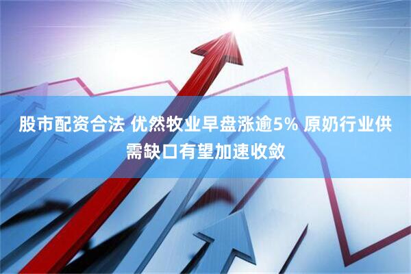 股市配资合法 优然牧业早盘涨逾5% 原奶行业供需缺口有望加速收敛