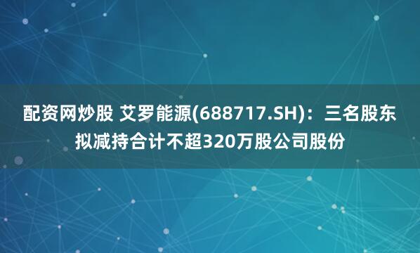 配资网炒股 艾罗能源(688717.SH)：三名股东拟减持合计不超320万股公司股份