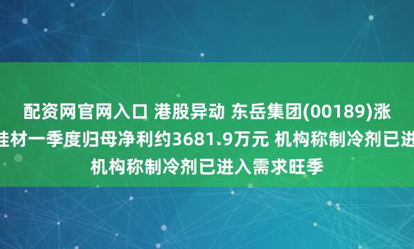 配资网官网入口 港股异动 东岳集团(00189)涨超3% 东岳硅材一季度归母净利约3681.9万元 机构称制冷剂已进入需求旺季